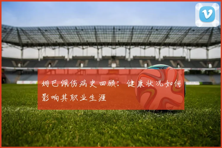 姆巴佩伤病史回顾:健康状况如何影响其职业生涯