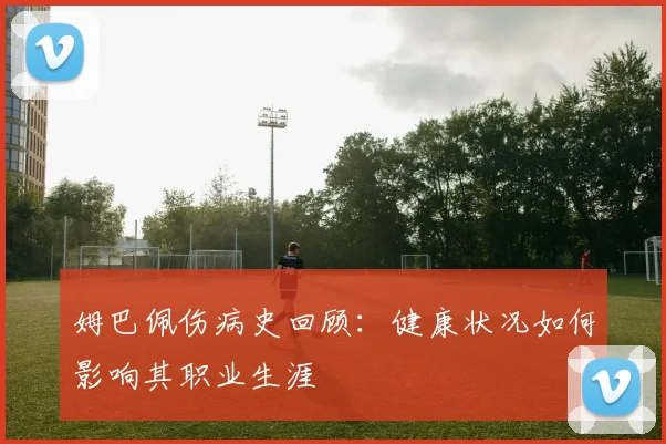 姆巴佩伤病史回顾:健康状况如何影响其职业生涯
