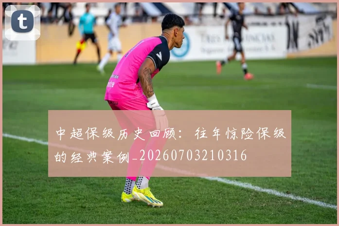 中超保级历史回顾:往年惊险保级的经典案例_20260703210316