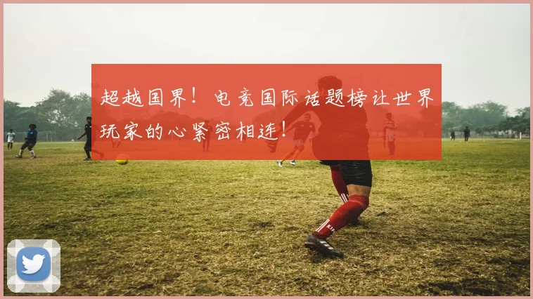 超越国界！电竞国际话题榜让世界玩家的心紧密相连！