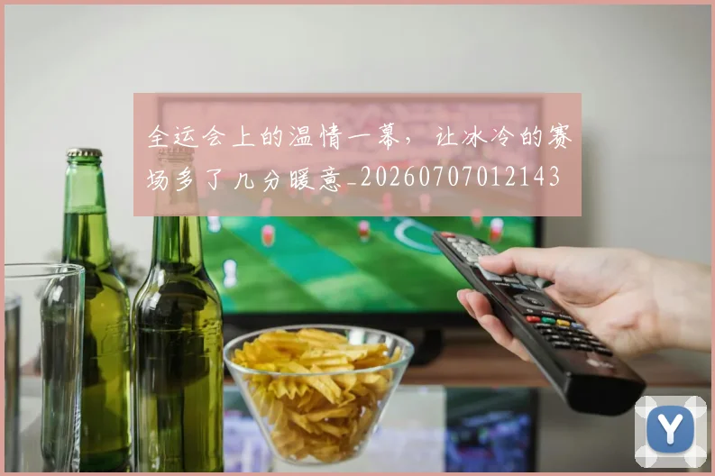 全运会上的温情一幕,让冰冷的赛场多了几分暖意_20260707012143