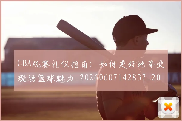 CBA观赛礼仪指南：如何更好地享受现场篮球魅力_20260607142837_20260702040915