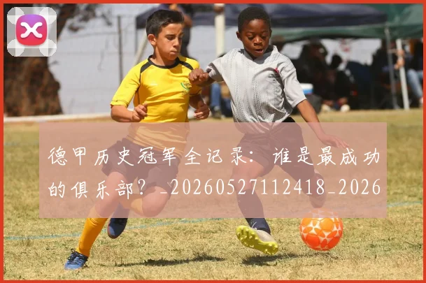 德甲历史冠军全记录:谁是最成功的俱乐部?_20260527112418_20260707153637
