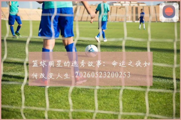 篮球明星的选秀故事:命运之夜如何改变人生_20260523200253
