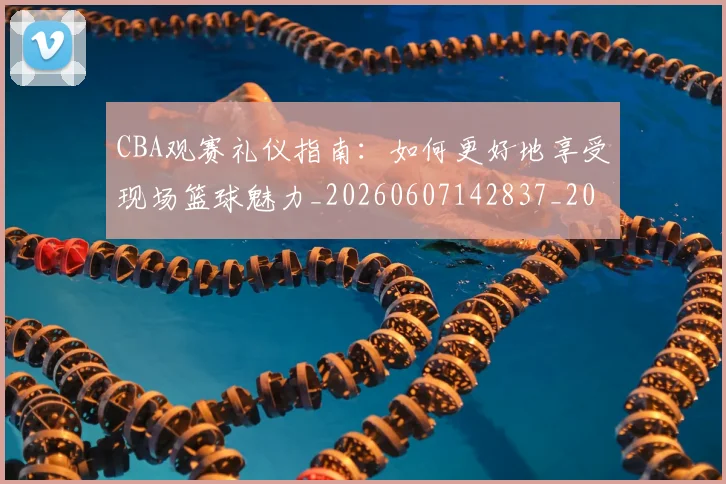 CBA观赛礼仪指南:如何更好地享受现场篮球魅力_20260607142837_20260702040915