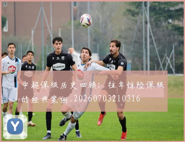 中超保级历史回顾:往年惊险保级的经典案例_20260703210316